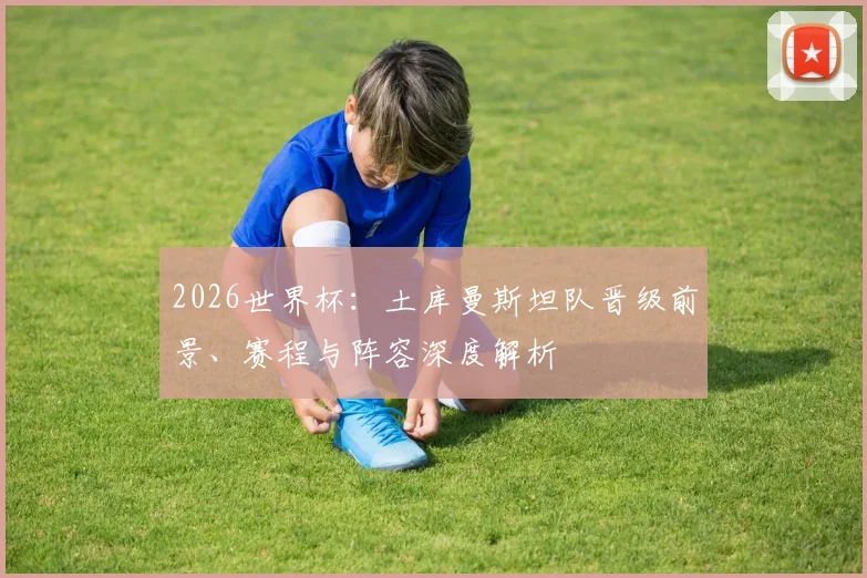 2026世界杯：土库曼斯坦队晋级前景、赛程与阵容深度解析