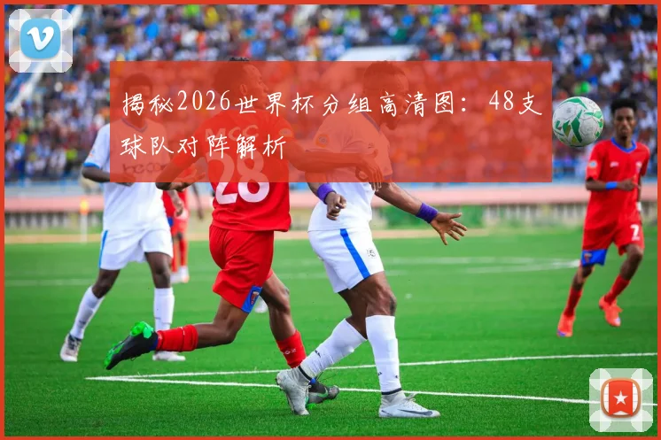 揭秘2026世界杯分组高清图：48支球队对阵解析