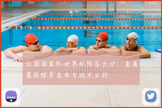 法国国家队世界杯阵容出炉：查看最新球员名单与战术分析