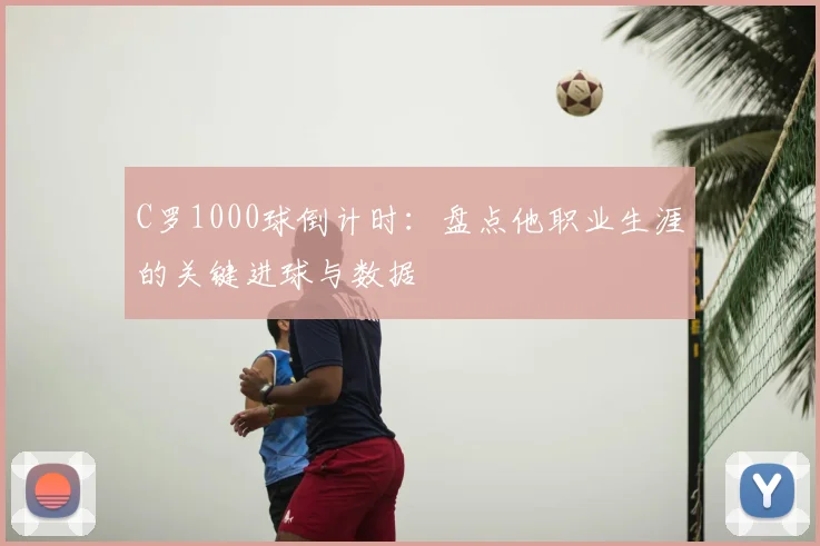 C罗1000球倒计时：盘点他职业生涯的关键进球与数据