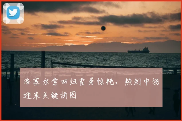 洛塞尔索回归首秀惊艳，热刺中场迎来关键拼图