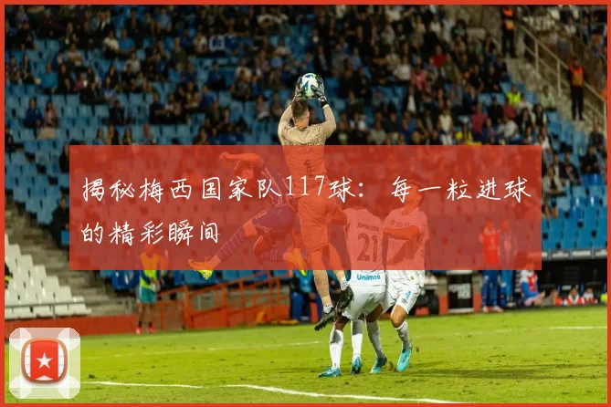 揭秘梅西国家队117球：每一粒进球的精彩瞬间