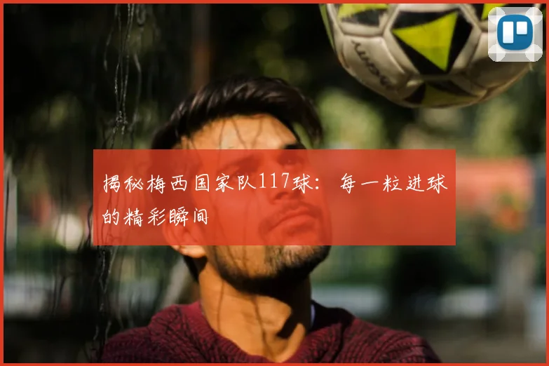揭秘梅西国家队117球：每一粒进球的精彩瞬间