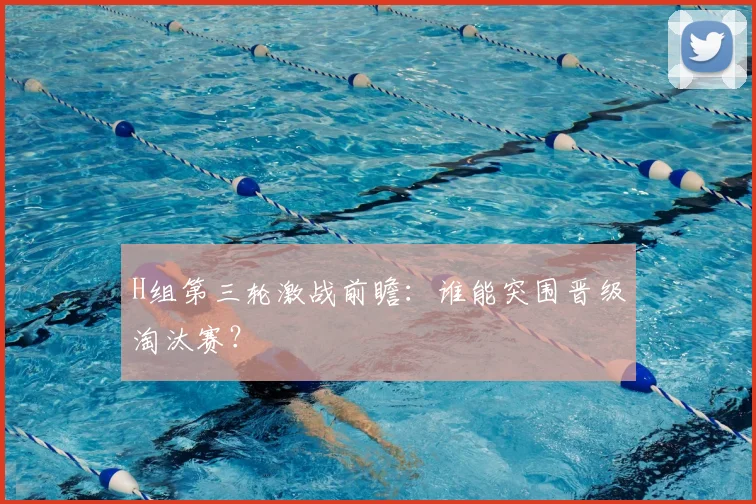 H组第三轮激战前瞻：谁能突围晋级淘汰赛？