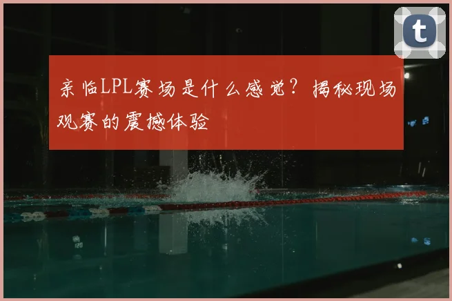 亲临LPL赛场是什么感觉？揭秘现场观赛的震撼体验