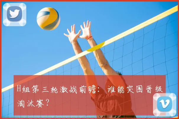 H组第三轮激战前瞻：谁能突围晋级淘汰赛？