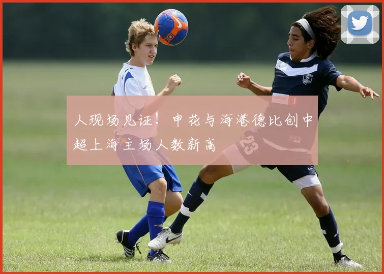 人现场见证！申花与海港德比创中超上海主场人数新高