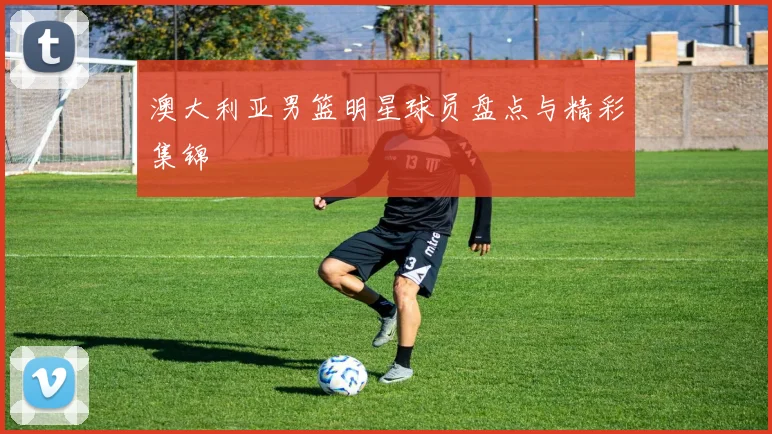 澳大利亚男篮明星球员盘点与精彩集锦