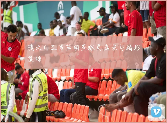 澳大利亚男篮明星球员盘点与精彩集锦