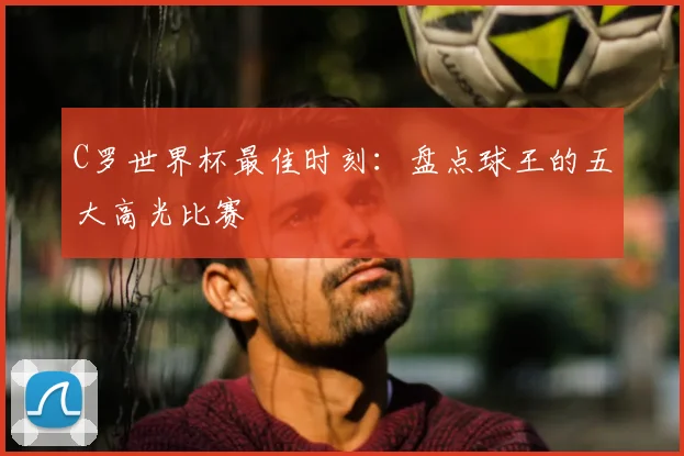 C罗世界杯最佳时刻：盘点球王的五大高光比赛