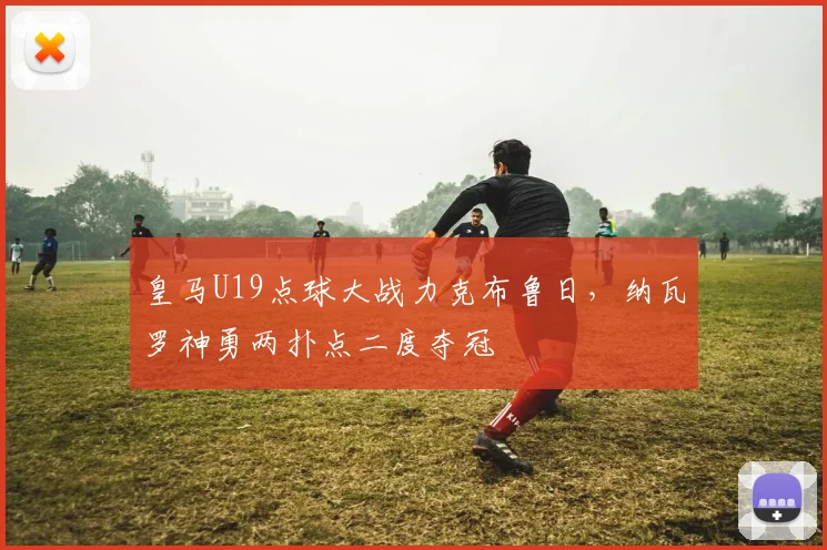 皇马U19点球大战力克布鲁日，纳瓦罗神勇两扑点二度夺冠