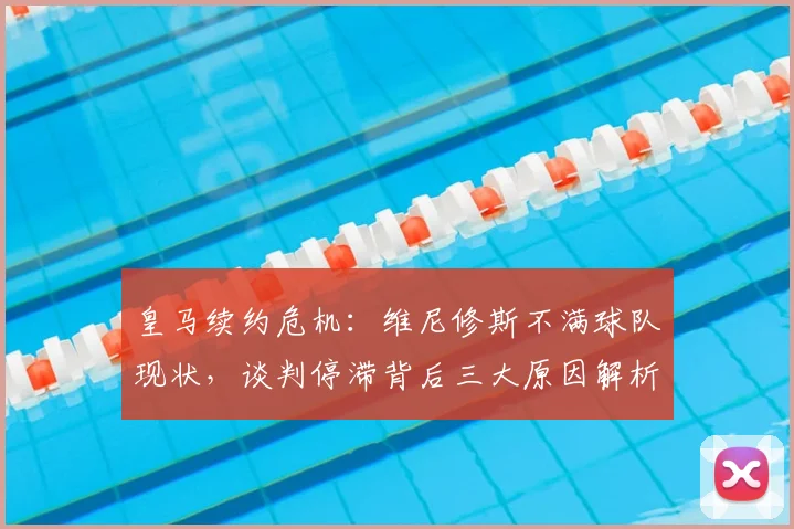 皇马续约危机：维尼修斯不满球队现状，谈判停滞背后三大原因解析