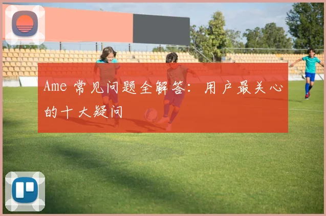 Ame 常见问题全解答：用户最关心的十大疑问