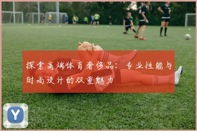 探索高端体育奢侈品：专业性能与时尚设计的双重魅力