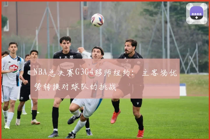 NBA总决赛G3G4移师纽约:主客场优势转换对球队的挑战